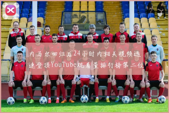内马尔回归后24小时内相关视频迅速登顶YouTube观看量排行榜第二位