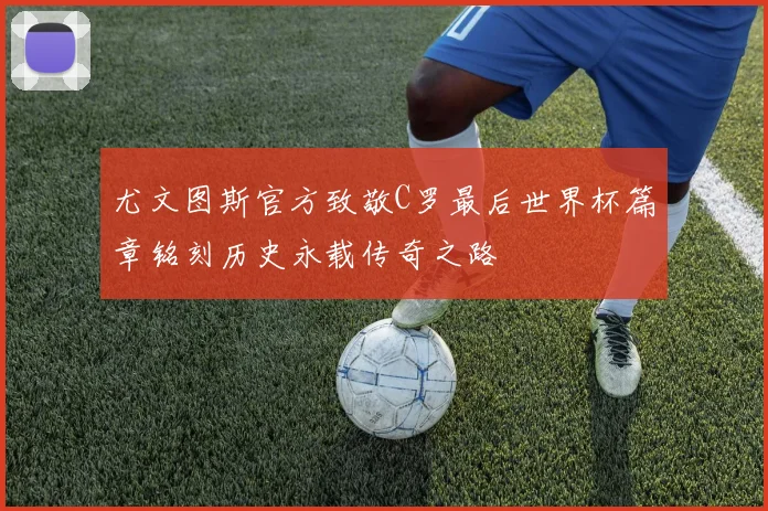 尤文图斯官方致敬C罗最后世界杯篇章铭刻历史永载传奇之路