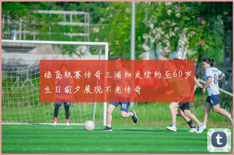 福岛联赛传奇三浦知良续约至60岁生日前夕展现不老传奇
