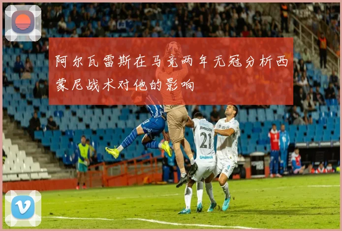 阿尔瓦雷斯在马竞两年无冠分析西蒙尼战术对他的影响