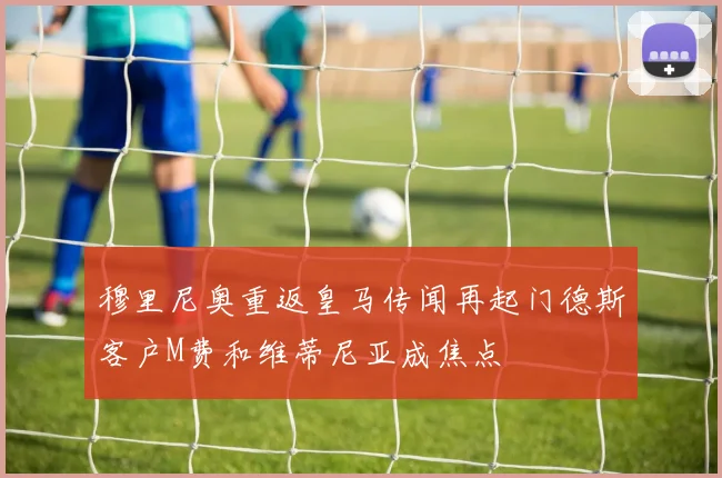 穆里尼奥重返皇马传闻再起门德斯客户M费和维蒂尼亚成焦点