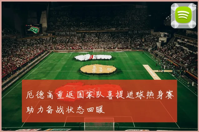 厄德高重返国家队喜提进球热身赛助力备战状态回暖