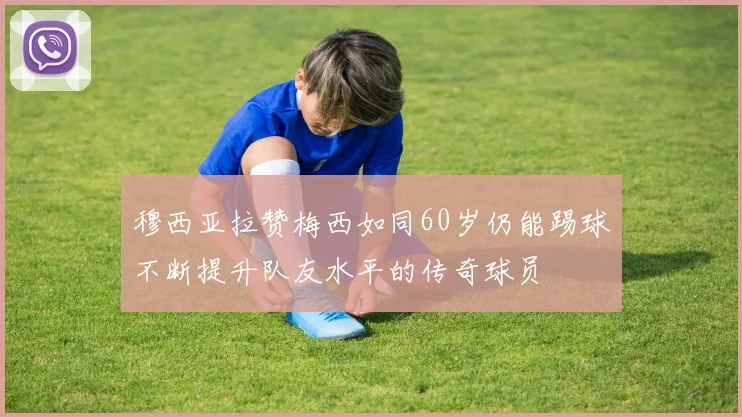 穆西亚拉赞梅西如同60岁仍能踢球不断提升队友水平的传奇球员