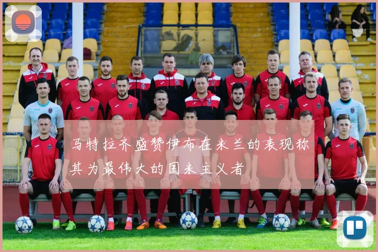 马特拉齐盛赞伊布在米兰的表现称其为最伟大的国米主义者