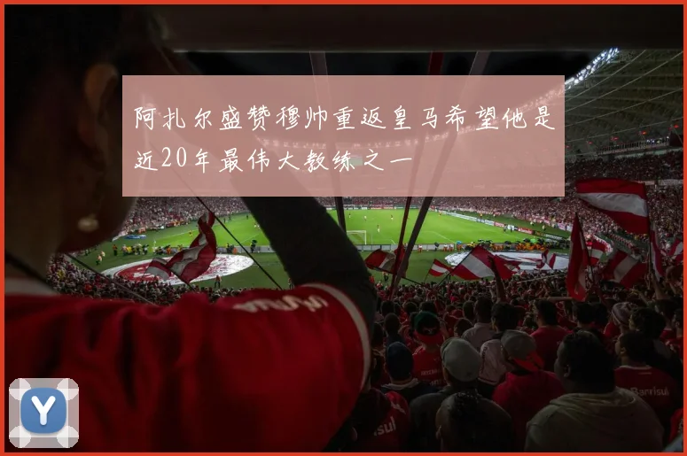 阿扎尔盛赞穆帅重返皇马希望他是近20年最伟大教练之一
