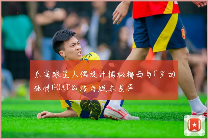 乐高球星人偶设计揭秘梅西与C罗的独特GOAT风格与版本差异