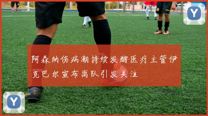 阿森纳伤病潮持续发酵医疗主管伊克巴尔宣布离队引发关注