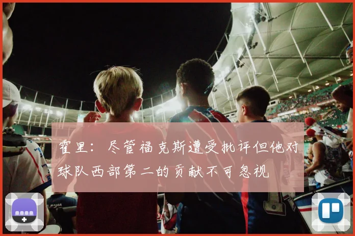 霍里：尽管福克斯遭受批评但他对球队西部第二的贡献不可忽视