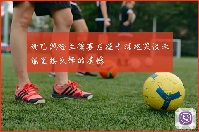 姆巴佩哈兰德赛后握手拥抱笑谈未能直接交锋的遗憾