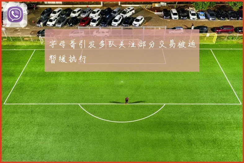 字母哥引发多队关注部分交易被迫暂缓执行