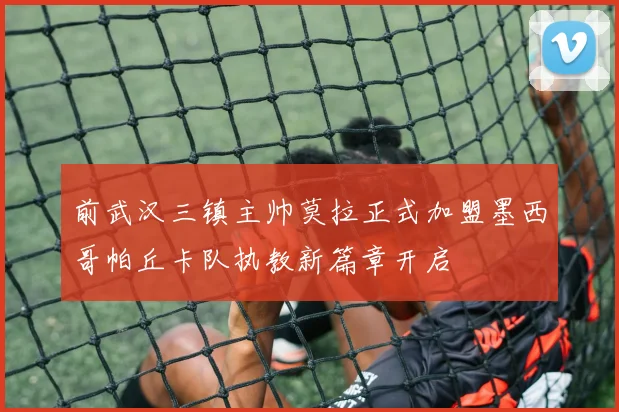 前武汉三镇主帅莫拉正式加盟墨西哥帕丘卡队执教新篇章开启