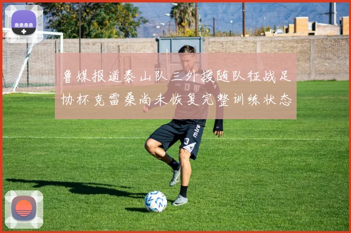 鲁媒报道泰山队三外援随队征战足协杯克雷桑尚未恢复完整训练状态